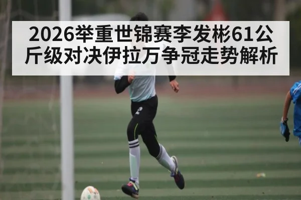 2026举重世锦赛李发彬61公斤级对决伊拉万争冠走势解析